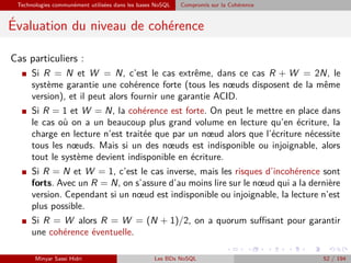 Technologies communément utilisées dans les bases NoSQL Compromis sur la Cohérence
´Evaluation du niveau de cohérence
Cas particuliers :
I Si R = N et W = N, c’est le cas extrême, dans ce cas R + W = 2N, le
système garantie une cohérence forte (tous les nœuds disposent de la même
version), et il peut alors fournir une garantie ACID.
I Si R = 1 et W = N, la cohérence est forte. On peut le mettre en place dans
le cas où on a un beaucoup plus grand volume en lecture qu’en écriture, la
charge en lecture n’est traitée que par un nœud alors que l’écriture nécessite
tous les nœuds. Mais si un des nœuds est indisponible ou injoignable, alors
tout le système devient indisponible en écriture.
I Si R = N et W = 1, c’est le cas inverse, mais les risques d’incohérence sont
forts. Avec un R = N, on s’assure d’au moins lire sur le nœud qui a la dernière
version. Cependant si un nœud est indisponible ou injoignable, la lecture n’est
plus possible.
I Si R = W alors R = W = (N + 1)/2, on a quorum suﬃsant pour garantir
une cohérence éventuelle.
Minyar Sassi Hidri Les BDs NoSQL 52 / 194
 