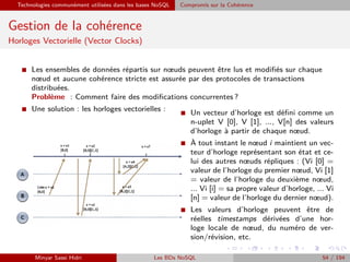 Technologies communément utilisées dans les bases NoSQL Compromis sur la Cohérence
Gestion de la cohérence
Horloges Vectorielle (Vector Clocks)
I Les ensembles de données répartis sur nœuds peuvent être lus et modiﬁés sur chaque
nœud et aucune cohérence stricte est assurée par des protocoles de transactions
distribuées.
Problème : Comment faire des modiﬁcations concurrentes ?
I Une solution : les horloges vectorielles : I Un vecteur d’horloge est déﬁni comme un
n-uplet V [0], V [1], ..., V[n] des valeurs
d’horloge à partir de chaque nœud.
I À tout instant le nœud i maintient un vec-
teur d’horloge représentant son état et ce-
lui des autres nœuds répliques : (Vi [0] =
valeur de l’horloge du premier nœud, Vi [1]
= valeur de l’horloge du deuxième nœud,
... Vi [i] = sa propre valeur d’horloge, ... Vi
[n] = valeur de l’horloge du dernier nœud).
I Les valeurs d’horloge peuvent être de
réelles timestamps dérivées d’une hor-
loge locale de nœud, du numéro de ver-
sion/révision, etc.
Minyar Sassi Hidri Les BDs NoSQL 54 / 194
 