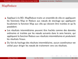 Technologies communément utilisées dans les bases NoSQL Consultation de données : MapReduce
MapReduce
I Appliqué à la BD, MapReduce traite un ensemble de clés en appliquant
les fonctions Map et Reduce aux nœuds de stockage qui appliquent
localement la fonction Map aux clés qui doivent être traitées et qu’ils
possèdent.
I Les résultats intermédiaires peuvent être hachés comme des données
ordinaires et traitées par les nœuds suivants dans le sens horaire, qui
appliquent la fonction Reduce aux résultats intermédiaires et produisent
les résultats ﬁnaux.
I Du fait du hachage des résultats intermédiaires, aucun coordinateur est
utilisé pour diriger les nœuds de traitement vers ces résultats.
Minyar Sassi Hidri Les BDs NoSQL 55 / 194
 