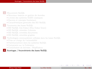 Avantages / Inconvénients des bases NoSQL
1 Mouvement NoSQL
Nouveaux besoins en gestion de données
Limites des systèmes SGBD classiques
Racines et concepts fondateurs
Caractéristiques générales des BD NoSQL
2 Taxonomie des bases NoSQL
BD NoSQL Clé/Valeur (Key/Value Store)
BD NoSQL orientées Colonnes
BD NoSQL orientées documents
BD NoSQL orientées graphes
3 Technologies communément utilisées dans les bases NoSQL
Prise en charge de l’extensibilité
Partitionnement dans les systèmes NoSQL
Compromis sur la Cohérence
Consultation de données : MapReduce
4 Avantages / Inconvénients des bases NoSQL
Minyar Sassi Hidri Les BDs NoSQL 56 / 194
 