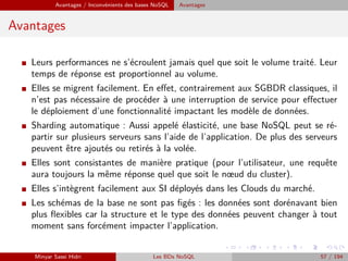 Avantages / Inconvénients des bases NoSQL Avantages
Avantages
I Leurs performances ne s’écroulent jamais quel que soit le volume traité. Leur
temps de réponse est proportionnel au volume.
I Elles se migrent facilement. En eﬀet, contrairement aux SGBDR classiques, il
n’est pas nécessaire de procéder à une interruption de service pour eﬀectuer
le déploiement d’une fonctionnalité impactant les modèle de données.
I Sharding automatique : Aussi appelé élasticité, une base NoSQL peut se ré-
partir sur plusieurs serveurs sans l’aide de l’application. De plus des serveurs
peuvent être ajoutés ou retirés à la volée.
I Elles sont consistantes de manière pratique (pour l’utilisateur, une requête
aura toujours la même réponse quel que soit le nœud du cluster).
I Elles s’intègrent facilement aux SI déployés dans les Clouds du marché.
I Les schémas de la base ne sont pas ﬁgés : les données sont dorénavant bien
plus ﬂexibles car la structure et le type des données peuvent changer à tout
moment sans forcément impacter l’application.
Minyar Sassi Hidri Les BDs NoSQL 57 / 194
 