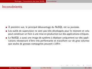 Avantages / Inconvénients des bases NoSQL Inconvénients
Inconvénients
I `A première vue, le principal désavantage du NoSQL est sa jeunesse.
I Les outils de supervision ne sont pas très développés pour le moment et cela
peut constituer un frein à une mise en production sur des applications critiques.
I Le NoSQL a aussi une image de système à déployer uniquement sur des appli-
cations nécessitant d’être très performante et travaillant sur de gros volumes
que seules de grosses compagnies peuvent s’oﬀrir.
Minyar Sassi Hidri Les BDs NoSQL 58 / 194
 