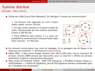 Mouvement NoSQL Nouveaux besoins en gestion de données
Système distribué
Exemple : Data Centers
I Utilise des LANs (Local Area Networks). On distingue 3 niveaux de communication :
1. Les serveurs sont regroupés en racks. Liaison
réseau rapide, environ 1Go/sec.
2. Un data center consiste en un grand nombre de
racks, interconnectés par des routeurs (switches).
Liaison à 100 Mo/sec.
3. Entre diﬀérents data centers, il y a aussi une
possibilité de communication mais par liaison assez
lente (internet - 2-3 Mo/sec).
I Les serveurs communiquent par envoi de messages, ils ne partagent pas de disque ni de
ressources de traitement ⇒ Architecture shared nothing.
I Début 2010 : 1 data center Google contient entre 100 et 200 racks, chacun contenant 40
serveurs. Environ 5000 serveurs par data-center pour un total de 1 millions de serveurs
(estimation d’après la consommation électrique).
I Data center de Facebook (2010) : 2500 CPU (serveurs), 1 PetaByte d’espace disque (=
milleTerabytes = 1 million de Gigabytes), plus de 250 Gigabytes données compressées (plus
de 2 Terabytes non compressés).
Minyar Sassi Hidri Les BDs NoSQL 6 / 194
 