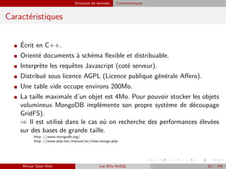 Structure de données Caractéristiques
Caractéristiques
I ´Ecrit en C++.
I Orienté documents à schéma ﬂexible et distribuable.
I Interprète les requêtes Javascript (coté serveur).
I Distribué sous licence AGPL (Licence publique générale Aﬀero).
I Une table vide occupe environs 200Mo.
I La taille maximale d’un objet est 4Mo. Pour pouvoir stocker les objets
volumineux MongoDB implémente son propre système de découpage
GridFS).
⇒ Il est utilisé dans le cas où on recherche des performances élevées
sur des bases de grande taille.
http ://www.mongodb.org/
http ://www.php.net/manual/en/class.mongo.php
Minyar Sassi Hidri Les BDs NoSQL 61 / 194
 