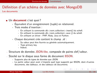 Structure de données Caractéristiques
Déﬁnition d’un schéma de données avec MongoDB
Les documents
I Un document c’est quoi ?
- ´Equivalent d’un enregistrement (tuple) en relationnel.
- Trois modes d’insertion :
- En utilisant la commande db.<nom collection>.insert() du schell.
- En utilisant la commande db.<nom collection>.save () du schell.
- En utilisant un driver : PHP, Ruby, Java et Python.
- Chaque document crée contient le champ id :
- Sa valeur peut être fournie ou générée automatiquement.
- Type primary key.
- Indexé.
- Structure de données JSON-like, composée de paires clef/valeur.
- Stocké sur le disque sous forme de document BSON.
- Supporte plus de types de données que JSON.
- La partie valeur peut avoir n’importe quel type supporté par BSON, dont d’autres
documents, des tableaux, et des tableaux de documents.
Minyar Sassi Hidri Les BDs NoSQL 63 / 194
 