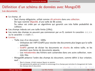 Structure de données Caractéristiques
Déﬁnition d’un schéma de données avec MongoDB
Les documents
I Le champ id
- Seul champ obligatoire, utilisé comme clé primaire dans une collection.
De type nommé ObjectId, d’une taille de 96 octets.
Sa valeur est créée par un algorithme qui garantit une très faible probabilité de
collision.
I Les champs indexés ont une taille limite (1Mo).
I Les noms des champs ne peuvent pas commencer par un $, contenir le caractère <<.>>
ou le caractère <<null>>.
I Limites :
- Taille max d’un document : 16Mo
- Utilisation de l’API GridFS pour stocker des documents plus larges que la taille
autorisée.
- GridFS permet de diviser les documents en chunks de même taille, et les
stockent sous forme de documents séparés.
- Les métadonnées des ﬁchiers sont conservées dans une autre collection, nom-
mée ﬁles.
- MongoDB préserve l’ordre des champs du document, comme déﬁni à leur création,
sauf :
- Que le champs id doit toujours ﬁgurer en premier.
- Les opérations de update qui incluent le renommage d’un champs peut entraîner le changement de l’ordre
des champs dans le document.
Minyar Sassi Hidri Les BDs NoSQL 65 / 194
 