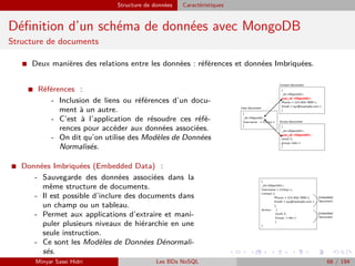 Structure de données Caractéristiques
Déﬁnition d’un schéma de données avec MongoDB
Structure de documents
I Deux manières des relations entre les données : références et données Imbriquées.
I Références :
- Inclusion de liens ou références d’un docu-
ment à un autre.
- C’est à l’application de résoudre ces réfé-
rences pour accéder aux données associées.
- On dit qu’on utilise des Modèles de Données
Normalisés.
I Données Imbriquées (Embedded Data) :
- Sauvegarde des données associées dans la
même structure de documents.
- Il est possible d’inclure des documents dans
un champ ou un tableau.
- Permet aux applications d’extraire et mani-
puler plusieurs niveaux de hiérarchie en une
seule instruction.
- Ce sont les Modèles de Données Dénormali-
sés.
Minyar Sassi Hidri Les BDs NoSQL 66 / 194
 