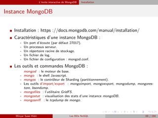 L’invite interactive de MongoDB Installation
Instance MongoDB
I Installation : https ://docs.mongodb.com/manual/installation/
I Caractéristiques d’une instance MongoDB :
- Un port d’écoute (par défaut 27017).
- Un processus serveur.
- Un répertoire racine de stockage.
- Un ﬁchier de log.
- Un ﬁchier de conﬁguration : mongod.conf.
I Les outils et commandes MongoDB :
mongod : le moteur de base.
- mongo : le shell Javascript.
- mongos : le contrôleur de Sharding (partitionnement).
- Les outils d’import/export : mongoimport, mongoexport, mongodump, mongores-
tore, bsondump.
- mongoﬁles : l’utilitaire GridFS.
- mongostat : visualisation des stats d’une instance mongoDB.
- mongosniﬀ : le tcpdump de mongo.
Minyar Sassi Hidri Les BDs NoSQL 69 / 194
 