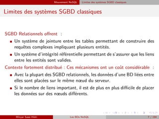 Mouvement NoSQL Limites des systèmes SGBD classiques
Limites des systèmes SGBD classiques
SGBD Relationnels oﬀrent :
I Un système de jointure entre les tables permettant de construire des
requêtes complexes impliquant plusieurs entités.
I Un système d’intégrité référentielle permettant de s’assurer que les liens
entre les entités sont valides.
Contexte fortement distribué : Ces mécanismes ont un coût considérable :
I Avec la plupart des SGBD relationnels, les données d’une BD liées entre
elles sont placées sur le même nœud du serveur.
I Si le nombre de liens important, il est de plus en plus diﬃcile de placer
les données sur des nœuds diﬀérents.
Minyar Sassi Hidri Les BDs NoSQL 7 / 194
 