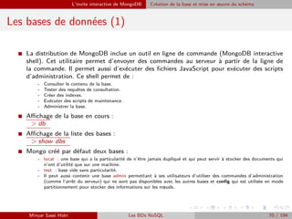 L’invite interactive de MongoDB Création de la base et mise en œuvre du schéma
Les bases de données (1)
I La distribution de MongoDB inclue un outil en ligne de commande (MongoDB interactive
shell). Cet utilitaire permet d’envoyer des commandes au serveur à partir de la ligne de
la commande. Il permet aussi d’exécuter des ﬁchiers JavaScript pour exécuter des scripts
d’administration. Ce shell permet de :
- Consulter le contenu de la base.
- Tester des requêtes de consultation.
- Créer des indexes.
- Exécuter des scripts de maintenance.
- Administrer la base.
I Aﬃchage de la base en cours :
> db
I Aﬃchage de la liste des bases :
> show dbs
I Mongo créé par défaut deux bases :
- local : une base qui a la particularité de n’être jamais dupliqué et qui peut servir à stocker des documents qui
n’ont d’utilité que sur une machine.
- test : base vide sans particularité.
- Il peut aussi contenir une base admin permettant à ses utilisateurs d’utiliser des commandes d’administration
(comme l’arrêt du serveur) qui ne sont pas disponibles avec les autres bases et conﬁg qui est utilisée en mode
partitionnement pour stocker des informations sur les nœuds.
Minyar Sassi Hidri Les BDs NoSQL 70 / 194
 
