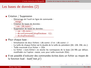 L’invite interactive de MongoDB Création de la base et mise en œuvre du schéma
Les bases de données (2)
I Création / Suppression
- Démarrage de l’outil en ligne de commande :
mongo
- Création de bases de données :
>use <db name>
- Suppression de bases de données :
> use <db name> ;
> db.runCommand({dropDatabase : 1}) ;
> db.dropDatabase() ;
I Pour chaque base :
- Initialisation de deux ﬁchiers <db name>.0 et <db name>.1
- La taille de chaque ﬁchier est le double de la taille du précédent (64, 128, 256, etc.).
- Taille maximale d’un ﬁchier = 2Gb.
- Le ﬁchier <nom ﬁchier>.ns stocke les namespaces de la base (16 Mb par défaut,
modiﬁable via l’option -nssize, avec pour taille maximale 2Gb).
I Il est possible d’exécuter des commandes écrites dans un ﬁchier au moyen de
la fonction load : load( test.js )
Minyar Sassi Hidri Les BDs NoSQL 71 / 194
 