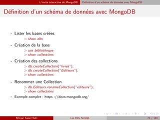 L’invite interactive de MongoDB Déﬁnition d’un schéma de données avec MongoDB
Déﬁnition d’un schéma de données avec MongoDB
- Lister les bases créées
> show dbs
- Création de la base
> use bibliotheque
> show collections
- Création des collections
> db.createCollection(”livres”);
> db.createCollection(”Editeurs”);
> show collections
- Renommer une Collection
> db.Editeurs.renameCollection(”editeurs”);
> show collections
- Exemple complet : https ://docs.mongodb.org/
Minyar Sassi Hidri Les BDs NoSQL 73 / 194
 