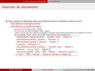 L’invite interactive de MongoDB Lecture/´Ecriture
Insertion de documents
I Pour insérer un document dans une collection (que la collection existe ou non) :
>db.collection.insert(document)
>db.collection.insert(documents)
- document est un tableau clefs / valeurs.
- documents est une liste de tableaux clefs / valeurs.
- collection est le nom de la collection à laquelle on souhaite ajouter le(s) document(s). Si la collection n’existait
pas au préalable, elle est créée (c’est de cette manière qu’on crée les collections).
>db.etudiants.insert({’prenom’ : ’Camille’,’nom’ : ’Simon’})
>db.etudiants.insert({ ’prenom’ : ’Thomas’ })
>db.etudiants.insert([ { ’prenom’ : ’Jordan’ },
{ ’prenom’ : ’Mélanie’} ] )
>db.etudiants.insert([ {’prenom’ : ’Camille’,’nom’ : ’Alberti’},
{’prenom’ : ’Laura’,’nom’ : ’Seban’}])
>db.cours.insert([{ ’code’ : ’IO2’, ’intitulé’ : ’Internet et outils’ },
{ ’code’ : ’TO2’, ’intitulé’ : ’Types de données et objets’}])
Minyar Sassi Hidri Les BDs NoSQL 74 / 194
 