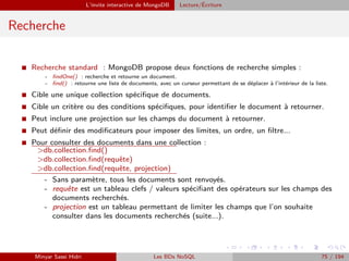 L’invite interactive de MongoDB Lecture/´Ecriture
Recherche
I Recherche standard : MongoDB propose deux fonctions de recherche simples :
- ﬁndOne() : recherche et retourne un document.
- ﬁnd() : retourne une liste de documents, avec un curseur permettant de se déplacer à l’intérieur de la liste.
I Cible une unique collection spéciﬁque de documents.
I Cible un critère ou des conditions spéciﬁques, pour identiﬁer le document à retourner.
I Peut inclure une projection sur les champs du document à retourner.
I Peut déﬁnir des modiﬁcateurs pour imposer des limites, un ordre, un ﬁltre...
I Pour consulter des documents dans une collection :
>db.collection.ﬁnd()
>db.collection.ﬁnd(requête)
>db.collection.ﬁnd(requête, projection)
- Sans paramètre, tous les documents sont renvoyés.
- requête est un tableau clefs / valeurs spéciﬁant des opérateurs sur les champs des
documents recherchés.
- projection est un tableau permettant de limiter les champs que l’on souhaite
consulter dans les documents recherchés (suite...).
Minyar Sassi Hidri Les BDs NoSQL 75 / 194
 