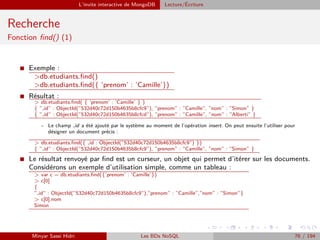 L’invite interactive de MongoDB Lecture/´Ecriture
Recherche
Fonction ﬁnd() (1)
I Exemple :
>db.etudiants.ﬁnd()
>db.etudiants.ﬁnd({ ’prenom’ : ’Camille’})
I Résultat :
> db.etudiants.ﬁnd( { ’prenom’ : ’Camille’ } )
{ ” id” : ObjectId(”532d40c72d150b4635b8cfc9”), ”prenom” : ”Camille”, ”nom” : ”Simon” }
{ ” id” : ObjectId(”532d40c72d150b4635b8cfcd”), ”prenom” : ”Camille”, ”nom” : ”Alberti” }
- Le champ id a été ajouté par le système au moment de l’opération insert. On peut ensuite l’utiliser pour
désigner un document précis :
> db.etudiants.ﬁnd({ id : ObjectId(”532d40c72d150b4635b8cfc9”) })
{ ” id” : ObjectId(”532d40c72d150b4635b8cfc9”), ”prenom” : ”Camille”, ”nom” : ”Simon” }
I Le résultat renvoyé par ﬁnd est un curseur, un objet qui permet d’itérer sur les documents.
Considérons un exemple d’utilisation simple, comme un tableau :
> var c = db.etudiants.ﬁnd({’prenom’ : ’Camille’})
> c[0]
{
” id” : ObjectId(”532d40c72d150b4635b8cfc9”),”prenom” : ”Camille”,”nom” : ”Simon”}
> c[0].nom
Simon
Minyar Sassi Hidri Les BDs NoSQL 76 / 194
 