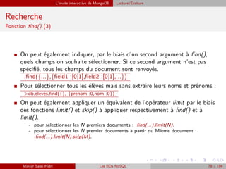 L’invite interactive de MongoDB Lecture/´Ecriture
Recherche
Fonction ﬁnd() (3)
I On peut également indiquer, par le biais d’un second argument à ﬁnd(),
quels champs on souhaite sélectionner. Si ce second argument n’est pas
spéciﬁé, tous les champs du document sont renvoyés.
.ﬁnd({...},{ﬁeld1 :[0|1],ﬁeld2 :[0|1],...})
I Pour sélectionner tous les élèves mais sans extraire leurs noms et prénoms :
>db.eleves.ﬁnd({}, {prenom :0,nom :0})
I On peut également appliquer un équivalent de l’opérateur limit par le biais
des fonctions limit() et skip() à appliquer respectivement à ﬁnd() et à
limit().
- pour sélectionner les N premiers documents : .ﬁnd(...).limit(N).
- pour sélectionner les N premier documents à partir du Mième document :
.ﬁnd(...).limit(N).skip(M).
Minyar Sassi Hidri Les BDs NoSQL 78 / 194
 