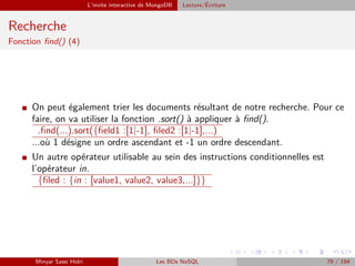 L’invite interactive de MongoDB Lecture/´Ecriture
Recherche
Fonction ﬁnd() (4)
I On peut également trier les documents résultant de notre recherche. Pour ce
faire, on va utiliser la fonction .sort() à appliquer à ﬁnd().
.ﬁnd(...).sort({ﬁeld1 :[1|-1], ﬁled2 :[1|-1],...)
...où 1 désigne un ordre ascendant et -1 un ordre descendant.
I Un autre opérateur utilisable au sein des instructions conditionnelles est
l’opérateur in.
{ﬁled : {in : [value1, value2, value3,...]}}
Minyar Sassi Hidri Les BDs NoSQL 79 / 194
 