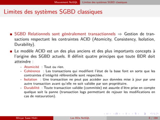 Mouvement NoSQL Limites des systèmes SGBD classiques
Limites des systèmes SGBD classiques
I SGBD Relationnels sont généralement transactionnels ⇒ Gestion de tran-
sactions respectant les contraintes ACID (Atomicity, Consistency, Isolation,
Durability).
I Le modèle ACID est un des plus anciens et des plus importants concepts à
l’origine des SGBD actuels. Il déﬁnit quatre principes que toute BDR doit
atteindre :
- Atomicité : Tout ou rien.
- Cohérence : Les transactions qui modiﬁent l’état de la base font en sorte que les
contraintes d’intégrité référentielle sont respectées.
- Isolation : Une transaction ne peut pas accéder aux données mise à jour par une
autre transaction avant qu’elle ne soit validée par son propriétaire.
- Durabilité : Toute transaction validée (commitée) est assurée d’être prise en compte
quelque soit la panne (transaction logs permettant de rejouer les modiﬁcations en
cas de restauration).
Minyar Sassi Hidri Les BDs NoSQL 8 / 194
 