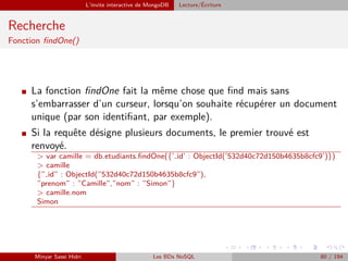 L’invite interactive de MongoDB Lecture/´Ecriture
Recherche
Fonction ﬁndOne()
I La fonction ﬁndOne fait la même chose que ﬁnd mais sans
s’embarrasser d’un curseur, lorsqu’on souhaite récupérer un document
unique (par son identiﬁant, par exemple).
I Si la requête désigne plusieurs documents, le premier trouvé est
renvoyé.
> var camille = db.etudiants.ﬁndOne({’ id’ : ObjectId(’532d40c72d150b4635b8cfc9’)})
> camille
{” id” : ObjectId(”532d40c72d150b4635b8cfc9”),
”prenom” : ”Camille”,”nom” : ”Simon”}
> camille.nom
Simon
Minyar Sassi Hidri Les BDs NoSQL 80 / 194
 