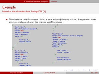 L’invite interactive de MongoDB Exemple
Exemple
Insertion des données dans MongoDB (1)
I Nous insérons trois documents (livres, auteur, editeur) dans notre base, ils reprennent notre
structure mais ont chacun des champs supplémentaires :
Minyar Sassi Hidri Les BDs NoSQL 82 / 194
 