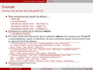 L’invite interactive de MongoDB Exemple
Exemple
Insertion des données dans MongoDB (2)
I Nous commenc¸ons par ajouter les éditeurs :
>show dbs
>use bibliotheque
>db.editeurs.insert({ nom : ”Hachette”}) ;
>db.editeurs.insert({ nom : ”Hatier”}) ;
>db.editeurs.insert({ nom : ”O’Reilly”}) ;
I Consultons le contenu de la collection editeurs :
> db.editeurs.ﬁnd({})
I On a bien ajouté trois documents dans la collection editeurs. On remarque que MongoDB
a automatiquement ajouté un identiﬁant. On peut maintenant ajouter les documents livres
en reprenant les Id des éditeurs.
> db.livres.insert({type : ”livre”, titre : ”Aubonheurdesdames”, annee : 2010, editeur :
new DBRef ( editeurs , ObjectId(”4fa40cbe9ﬀ 7ba90f 5d13eed”)), ISBN : ”2012814557”,
auteurs : [{nom : ”Zola”, prenom : ”Emile”}]});
> db.livres.insert({type : ”livre”, titre : ”Germinal”, annee : 1995, editeur : newDBRef ( editeurs ,
ObjectId(”4fa40d359ﬀ 7ba90f 5d13eee”)),
format : ”Poche”, auteurs : [{nom : ”Zola”, prenom : ”Emile”}]});
> db.livres.insert({type : ”livre”, titre : ”TheDeﬁnitiveGuidetoMongodb”, annee : 2003,
editeur : newDBRef ( Editeurs , ObjectId(”4fa40dfb7b071ce946d6dc34”)),
ISBN : ”1449381561”, pages : 206, langue : ”Anglais”,
auteurs : [{nom : ”Dirolf ”, prenom : ”Michael”}, {nom : ”Dirolf ”, prenom : ”Kristina”}]});
I Vériﬁcation du nombre de livres en base :
>db.livres.count()
Minyar Sassi Hidri Les BDs NoSQL 83 / 194
 