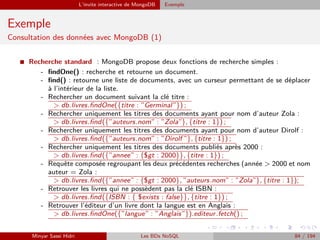 L’invite interactive de MongoDB Exemple
Exemple
Consultation des données avec MongoDB (1)
I Recherche standard : MongoDB propose deux fonctions de recherche simples :
- ﬁndOne() : recherche et retourne un document.
- ﬁnd() : retourne une liste de documents, avec un curseur permettant de se déplacer
à l’intérieur de la liste.
- Rechercher un document suivant la clé titre :
> db.livres.ﬁndOne({titre : ”Germinal”}) ;
- Rechercher uniquement les titres des documents ayant pour nom d’auteur Zola :
> db.livres.ﬁnd({”auteurs.nom” : ”Zola”}, {titre : 1}) ;
- Rechercher uniquement les titres des documents ayant pour nom d’auteur Dirolf :
> db.livres.ﬁnd({”auteurs.nom” : ”Dirolf ”}, {titre : 1}) ;
- Rechercher uniquement les titres des documents publiés après 2000 :
> db.livres.ﬁnd({”annee” : {$gt : 2000}}, {titre : 1}) ;
- Requête composée regroupant les deux précédentes recherches (année > 2000 et nom
auteur = Zola :
> db.livres.ﬁnd({”annee” : {$gt : 2000}, ”auteurs.nom” : ”Zola”}, {titre : 1});
- Retrouver les livres qui ne possèdent pas la clé ISBN :
> db.livres.ﬁnd({ISBN : { $exists : false}}, {titre : 1}) ;
- Retrouver l’éditeur d’un livre dont la langue est en Anglais :
> db.livres.ﬁndOne({”langue” : ”Anglais”}).editeur.fetch() ;
Minyar Sassi Hidri Les BDs NoSQL 84 / 194
 