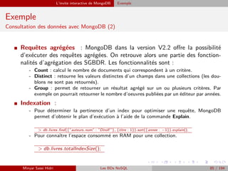 L’invite interactive de MongoDB Exemple
Exemple
Consultation des données avec MongoDB (2)
I Requêtes agrégées : MongoDB dans la version V2.2 oﬀre la possibilité
d’exécuter des requêtes agrégées. On retrouve alors une partie des fonction-
nalités d’agrégation des SGBDR. Les fonctionnalités sont :
- Count : calcul le nombre de documents qui correspondent à un critère.
- Distinct : retourne les valeurs distinctes d’un champs dans une collections (les dou-
blons ne sont pas retournés).
- Group : permet de retourner un résultat agrégé sur un ou plusieurs critères. Par
exemple on pourrait retourner le nombre d’oeuvres publiées par un éditeur par années.
I Indexation :
- Pour déterminer la pertinence d’un index pour optimiser une requête, MongoDB
permet d’obtenir le plan d’exécution à l’aide de la commande Explain.
> db.livres.ﬁnd({”auteurs.nom” : ”Dirolf ”}, {titre : 1}).sort({annee : −1}).explain();
- Pour connaître l’espace consommé en RAM pour une collection.
> db.livres.totalIndexSize();
Minyar Sassi Hidri Les BDs NoSQL 85 / 194
 