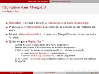 Réplication dans MongoDB Réplication dans MongoDB
Réplication dans MongoDB
Les Replica Sets
I Réplication : permet d’assurer la redondance et la haute disponibilité.
I Processus de synchronisation d’un ensemble de données sur de multiples ser-
veurs.
I Fournit la haute disponibilité : si un serveur MongoDB crash, un autre prendra
la relève.
I Qu’est-ce que le Replica Set ?
- Permet d’assurer la redondance et la haute disponibilité.
- Permet aux données d’être dupliquées de manière transparente.
- Utilise la notion de groupe de serveurs appelé set : chaque set possède :
- un nœud principal (primaire) : lecture/écriture.
- n serveurs de backup (secondaire) : lecture uniquement.
- Concrètement : les Replica Set permettent de répliquer les données entre des instances
MongoDB.
Minyar Sassi Hidri Les BDs NoSQL 87 / 194
 