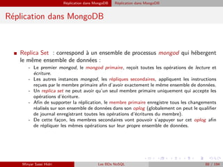 Réplication dans MongoDB Réplication dans MongoDB
Réplication dans MongoDB
I Replica Set : correspond à un ensemble de processus mongod qui hébergent
le même ensemble de données :
- Le premier mongod, le mongod primaire, rec¸oit toutes les opérations de lecture et
écriture.
- Les autres instances mongod, les répliques secondaires, appliquent les instructions
rec¸ues par le membre primaire aﬁn d’avoir exactement le même ensemble de données.
- Un replica set ne peut avoir qu’un seul membre primaire uniquement qui accepte les
opérations d’écriture.
- Aﬁn de supporter la réplication, le membre primaire enregistre tous les changements
réalisés sur son ensemble de données dans son oplog (globalement on peut le qualiﬁer
de journal enregistrant toutes les opérations d’écritures du membre).
- De cette fac¸on, les membres secondaires vont pouvoir s’appuyer sur cet oplog aﬁn
de répliquer les mêmes opérations sur leur propre ensemble de données.
Minyar Sassi Hidri Les BDs NoSQL 88 / 194
 