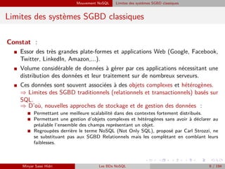Mouvement NoSQL Limites des systèmes SGBD classiques
Limites des systèmes SGBD classiques
Constat :
I Essor des très grandes plate-formes et applications Web (Google, Facebook,
Twitter, LinkedIn, Amazon,...).
I Volume considérable de données à gérer par ces applications nécessitant une
distribution des données et leur traitement sur de nombreux serveurs.
I Ces données sont souvent associées à des objets complexes et hétérogènes.
⇒ Limites des SGBD traditionnels (relationnels et transactionnels) basés sur
SQL.
⇒ D’où, nouvelles approches de stockage et de gestion des données :
I Permettant une meilleure scalabilité dans des contextes fortement distribués.
I Permettant une gestion d’objets complexes et hétérogènes sans avoir à déclarer au
préalable l’ensemble des champs représentant un objet.
I Regroupées derrière le terme NoSQL (Not Only SQL), proposé par Carl Strozzi, ne
se substituant pas aux SGBD Relationnels mais les complètant en comblant leurs
faiblesses.
Minyar Sassi Hidri Les BDs NoSQL 9 / 194
 
