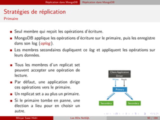 Réplication dans MongoDB Réplication dans MongoDB
Stratégies de réplication
Primaire
I Seul membre qui reçoit les opérations d’écriture.
I MongoDB applique les opérations d’écriture sur le primaire, puis les enregistre
dans son log (oplog).
I Les membres secondaires dupliquent ce log et appliquent les opérations sur
leurs données.
I Tous les membres d’un replicat set
peuvent accepter une opération de
lecture.
I Par défaut, une application dirige
ces opérations vers le primaire.
I Un replicat set a au plus un primaire.
I Si le primaire tombe en panne, une
élection a lieu pour en choisir un
autre.
Minyar Sassi Hidri Les BDs NoSQL 90 / 194
 