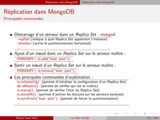 Réplication dans MongoDB Réplication dans MongoDB
Réplication dans MongoDB
Principales commandes
I Démarrage d’un serveur dans un Replica Set : mongod
–replSet (indique à quel Replica Set appartient l’instance)
–shardsvr (active le partitionnement horizontal)
...
I Ajout d’un nœud dans un Replica Set sur le serveur maître :
PRIMARY> rs.add(”host :port”) ;
I Sortir un nœud d’un Replica Set sur le serveur maître :
PRIMARY> rs.remove(”host :port”) ;
I Les principales commandes d’exploitation :
rs.initiate(cfg) ; (permet d’initialiser la conﬁguration d’un Replica Set)
db.isMaster() ; (permet de vériﬁer qui est le maître)
rs.status() ; (permet de vériﬁer l’état du Replica Set)
rs.slaveOk() ; (permet d’activer les lectures sur les serveurs esclaves)
rs.syncFrom(”host :port”) ; (permet de forcer la synchronisation)
...
Minyar Sassi Hidri Les BDs NoSQL 93 / 194
 