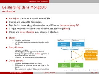Le sharding dans MongoDB
Le sharding dans MongoDB
Architecture
I Pré-requis : mise en place des Replica Set.
I Permet une scalabilité horizontale.
I Distribution du stockage des données sur diﬀérentes instances MongoDB.
I Chaque machine stocke un sous ensemble des données (chunk).
I Utilise une clé de sharding pour répartir le stockage.
I Shards :
- Stockent les données.
- Les données sont distribuées et répliquées sur les
shards.
I Query Routers
- Instances mongos.
- Interfaçage avec les applications clientes.
- Redirige les opérations vers le shard approprié et
retourne le résultat au client.
- Plusieurs QR pour la répartition des tâches.
I Conﬁg Servers
- Stockent les méta-données du cluster.
- Déﬁnissent le mapping entre les data et les
shards.
- Dans les env. de prod., 3 CS doivent être déﬁnis.
Minyar Sassi Hidri Les BDs NoSQL 95 / 194
 