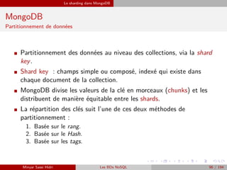 Le sharding dans MongoDB
MongoDB
Partitionnement de données
I Partitionnement des données au niveau des collections, via la shard
key.
I Shard key : champs simple ou composé, indexé qui existe dans
chaque document de la collection.
I MongoDB divise les valeurs de la clé en morceaux (chunks) et les
distribuent de manière équitable entre les shards.
I La répartition des clés suit l’une de ces deux méthodes de
partitionnement :
1. Basée sur le rang.
2. Basée sur le Hash.
3. Basée sur les tags.
Minyar Sassi Hidri Les BDs NoSQL 96 / 194
 