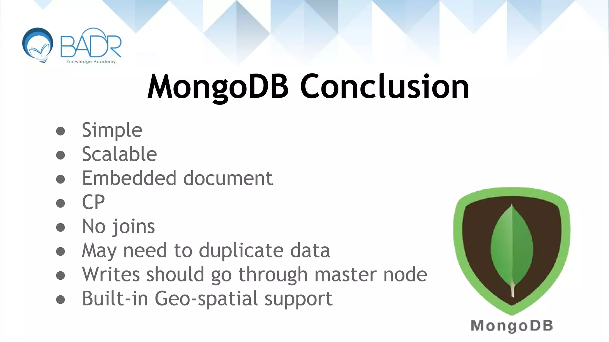 MongoDB Conclusion
● Simple
● Scalable
● Embedded document
● CP
● No joins
● May need to duplicate data
● Writes should go through master node
● Built-in Geo-spatial support
 