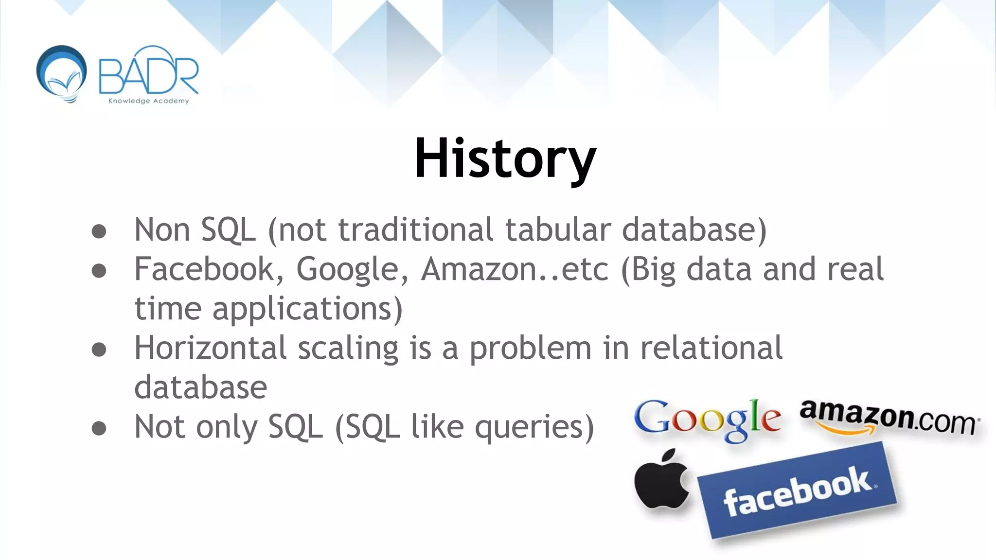 History
● Non SQL (not traditional tabular database)
● Facebook, Google, Amazon..etc (Big data and real
time applications)
● Horizontal scaling is a problem in relational
database
● Not only SQL (SQL like queries)
 