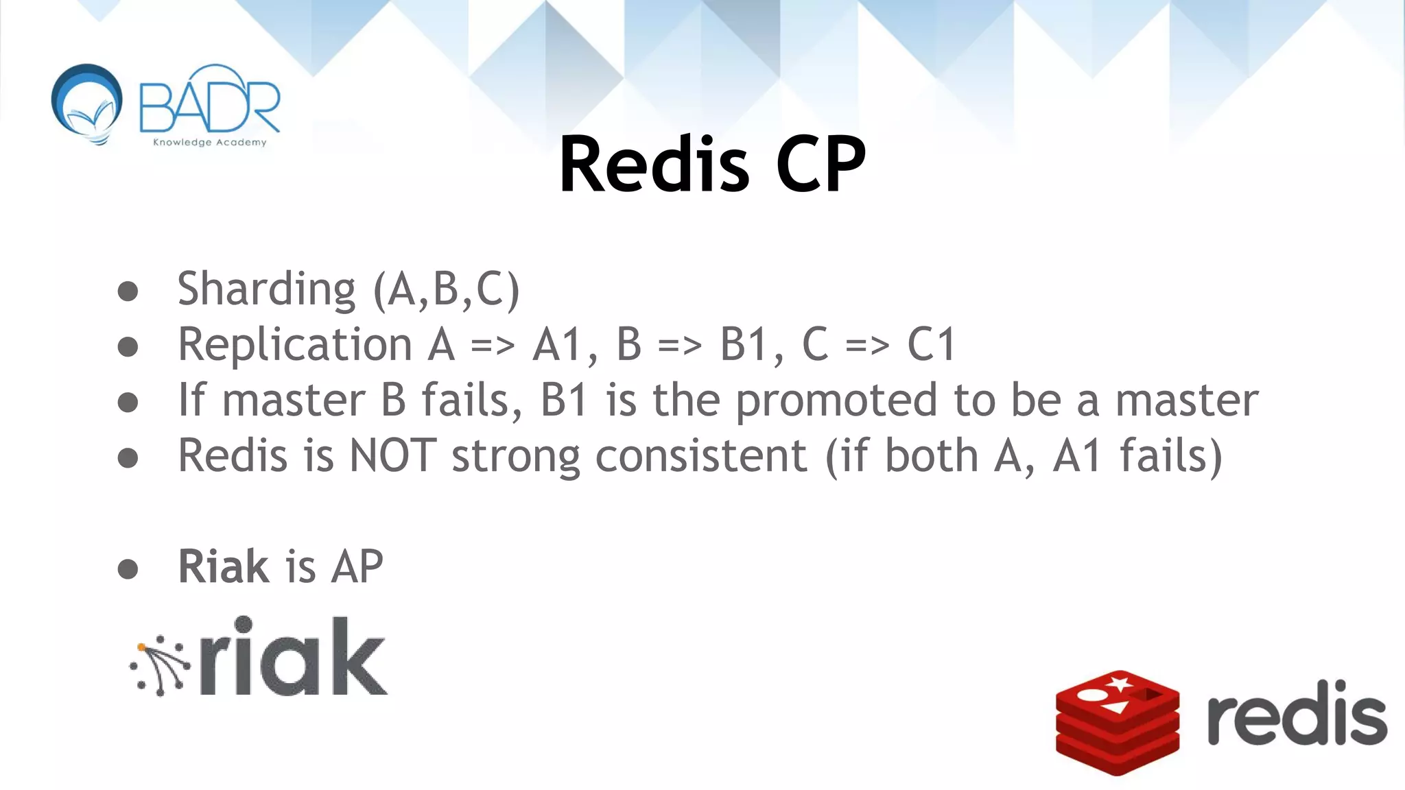 Redis CP
● Sharding (A,B,C)
● Replication A => A1, B => B1, C => C1
● If master B fails, B1 is the promoted to be a master
● Redis is NOT strong consistent (if both A, A1 fails)
● Riak is AP
 