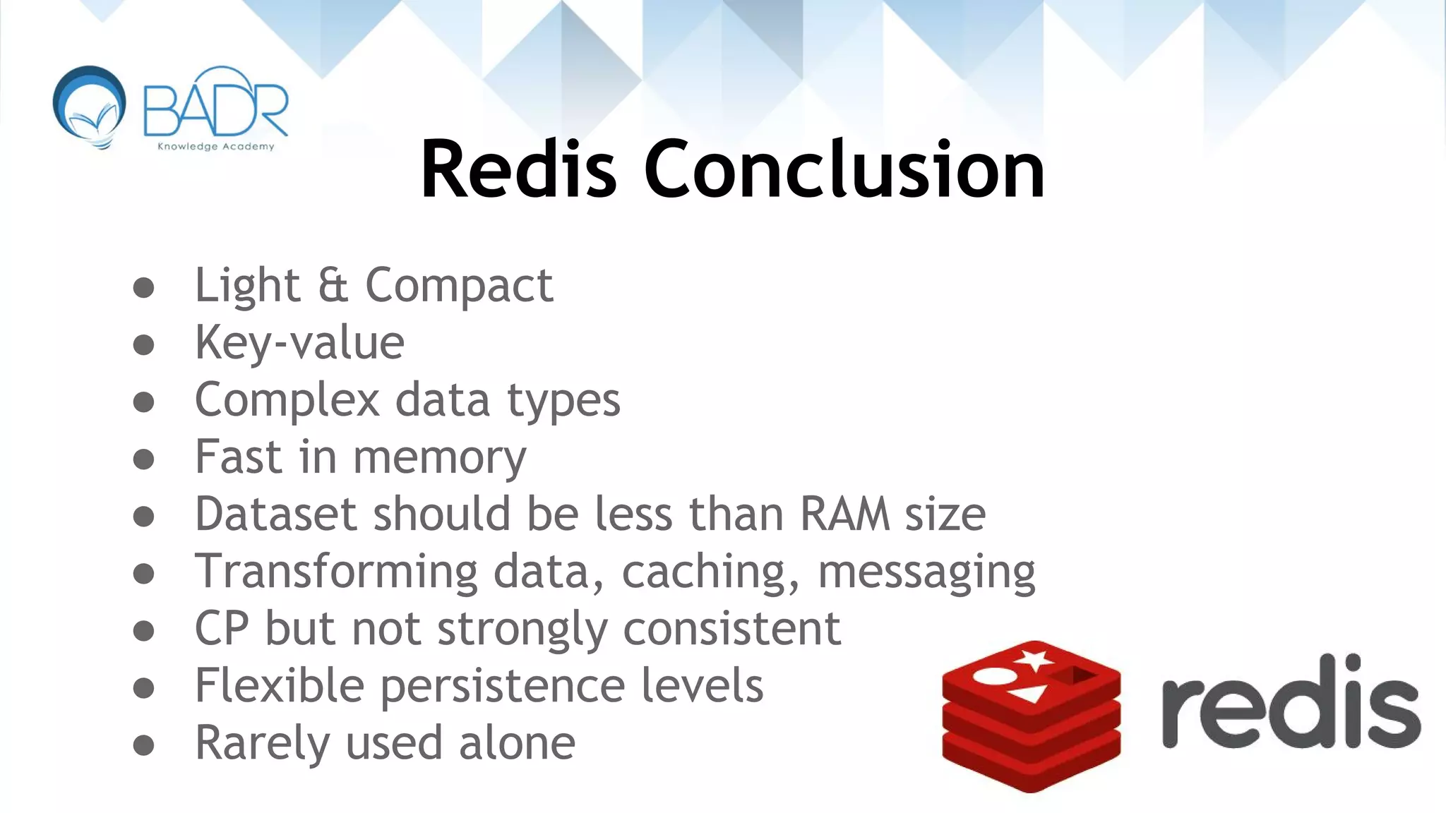 Redis Conclusion
● Light & Compact
● Key-value
● Complex data types
● Fast in memory
● Dataset should be less than RAM size
● Transforming data, caching, messaging
● CP but not strongly consistent
● Flexible persistence levels
● Rarely used alone
 