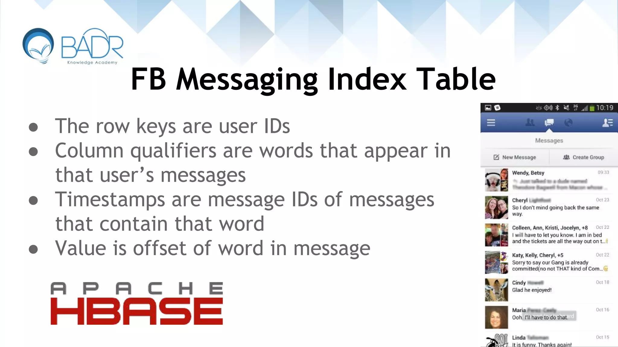 FB Messaging Index Table
● The row keys are user IDs
● Column qualifiers are words that appear in
that user’s messages
● Timestamps are message IDs of messages
that contain that word
● Value is offset of word in message
 
