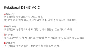 Relational DBMS ACID
Atomicity
부분적으로 실행되다가 중단되지 않음
예) 은행 계좌 예제 에서 송금시 금액 감소, 금액 증가 동시에 성공 해야
Consistency
트랜잭션이 성공적으로 완료 하면 언제나 일관성 있는 데이터 유지
Isolation
특정 트랜잭션 수행 시 다른 트랜잭션의 연산 작업을 볼 수도 끼어 들수도 없음
Durability
성공적으로 수행된 트랜잭션은 영원히 반영 되어야 함.
 