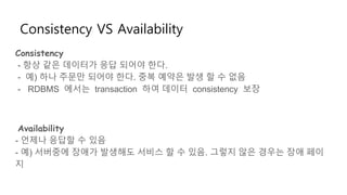 Consistency VS Availability
Consistency
- 항상 같은 데이터가 응답 되어야 한다.
- 예) 하나 주문만 되어야 한다. 중복 예약은 발생 할 수 없음
- RDBMS 에서는 transaction 하여 데이터 consistency 보장
Availability
- 언제나 응답할 수 있음
- 예) 서버중에 장애가 발생해도 서비스 할 수 있음. 그렇지 않은 경우는 장애 페이
지
 