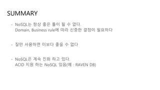 SUMMARY
- NoSQL는 항상 좋은 툴이 될 수 없다.
Domain, Business rule에 따라 신중한 결정이 필요하다
- 잘만 사용하면 이보다 좋을 수 없다
- NoSQL은 계속 진화 하고 있다.
ACID 지원 하는 NoSQL 있음(예 : RAVEN DB)
 