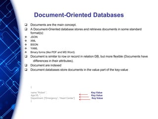 Document-Oriented Databases
 Documents are the main concept.
 A Document-Oriented database stores and retrieves documents in some standard
format(s):
 JSON
 XML
 BSON
 YAML
 Binary forms (like PDF and MS Word).
 Document is similar to row or record in relation DB, but more flexible (Documents have
differences in their attributes).
 Document are indexed
 Document databases store documents in the value part of the key-value
{
name:”Robert ”, Key:Value
Age:55, ”, Key:Value
Department :[“Emergency”, “Heart Center”] Key:Value
}
 