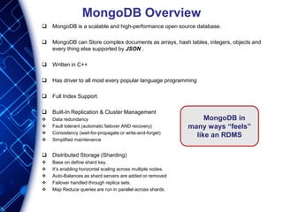 MongoDB Overview
 MongoDB is a scalable and high-performance open source database.
 MongoDB can Store complex documents as arrays, hash tables, integers, objects and
every thing else supported by JSON .
 Written in C++
 Has driver to all most every popular language programming
 Full Index Support
 Built-In Replication & Cluster Management
 Data redundancy
 Fault tolerant (automatic failover AND recovery)
 Consistency (wait-for-propagate or write-and-forget)
 Simplified maintenance
 Distributed Storage (Sharding)
 Base on define shard key.
 It’s enabling horizontal scaling across multiple nodes.
 Auto-Balances as shard servers are added or removed
 Failover handled through replica sets.
 Map Reduce queries are run in parallel across shards.
MongoDB in
many ways “feels”
like an RDMS
 