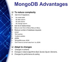 MongoDB Advantages
 To reduce complexity
 Get rid of migrations
 No create table
 No alter column
 No add column
 No change column
 Get rid of relationships
 Many to one/ One to Many/ Many to Many
 Reduce number of database requests
 Joined
 Rich queries
 In-place updates
 JSON
 MongoDB knows JSON
 Don’t have to convert data from / to JSON
 Adapt to changes
 Changes in schema
 Changes in data & algorithms $set, $unset, $push, $rename,
 Changes for performance & scaling
 