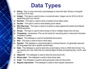 Data Types
 String : This is most commonly used datatype to store the data. String in mongodb
must be UTF-8 valid.
 Integer : This type is used to store a numerical value. Integer can be 32 bit or 64 bit
depending upon your server.
 Boolean : This type is used to store a boolean (true/ false) value.
 Double : This type is used to store floating point values.
 Min/ Max keys : This type is used to compare a value against the lowest and highest
BSON elements.
 Arrays : This type is used to store arrays or list or multiple values into one key.
 Timestamp : ctimestamp. This can be handy for recording when a document has been
modified or added.
 Object : This datatype is used for embedded documents.
 Null : This type is used to store a Null value.
 Symbol : This datatype is used identically to a string however, it's generally reserved
for languages that use a specific symbol type.
 Date : This datatype is used to store the current date or time in UNIX time format. You
can specify your own date time by creating object of Date and passing day, month, year
into it.
 Object ID : This datatype is used to store the document’s ID.
 Binary data : This datatype is used to store binay data.
 Code : This datatype is used to store javascript code into document.
 Regular expression : This datatype is used to store regular expression
 