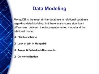 Data Modeling
MongoDB is the most similar database to relational database
regarding data Modeling, but there exists some significant
differences between the document oriented model and the
relational model:
 Flexible schema
 Lack of join in MongoDB
 Arrays & Embedded-Documents
 De-Normalization
 