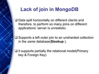 Lack of join in MongoDB
 Data spilt horizontally on different clients and
therefore, to perform so many joins on different
applications’ server is unrealistic.
 Supports a left outer join to an unsharded collection
in the same database($lookup ).
 It supports partially the relational model(Primary
key & Foreign Key)
 