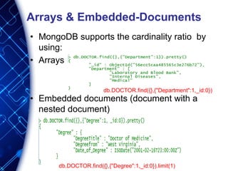 Arrays & Embedded-Documents
• MongoDB supports the cardinality ratio by
using:
• Arrays
• Embedded documents (document with a
nested document)
db.DOCTOR.find({},{"Department":1,_id:0})
db.DOCTOR.find({},{"Degree":1,_id:0}).limit(1)
 