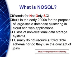 What is NOSQL?
Stands for Not Only SQL
built in the early 2000s for the purpose
of large-scale database clustering in
cloud and web applications.
 Class of non-relational data storage
systems
 Usually do not require a fixed table
schema nor do they use the concept of
joins
https://db-engines.com/en/ranking
 
